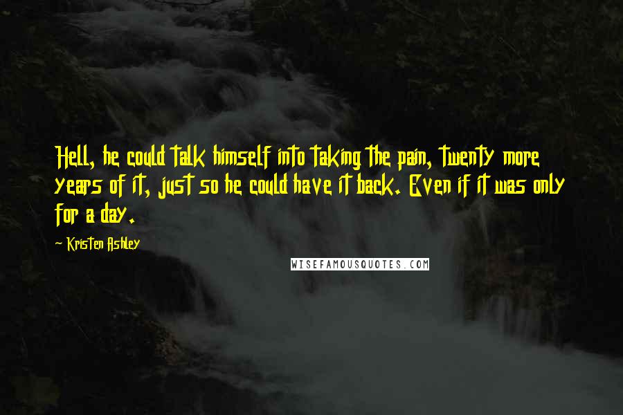 Kristen Ashley Quotes: Hell, he could talk himself into taking the pain, twenty more years of it, just so he could have it back. Even if it was only for a day.