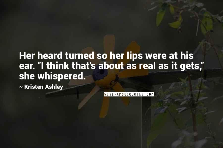 Kristen Ashley Quotes: Her heard turned so her lips were at his ear. "I think that's about as real as it gets," she whispered.