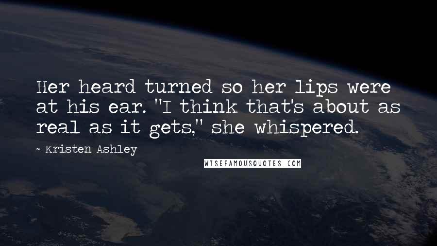 Kristen Ashley Quotes: Her heard turned so her lips were at his ear. "I think that's about as real as it gets," she whispered.