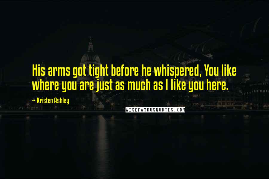 Kristen Ashley Quotes: His arms got tight before he whispered, You like where you are just as much as I like you here.