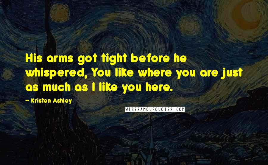 Kristen Ashley Quotes: His arms got tight before he whispered, You like where you are just as much as I like you here.