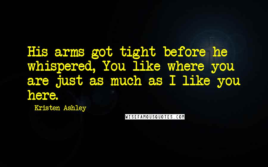 Kristen Ashley Quotes: His arms got tight before he whispered, You like where you are just as much as I like you here.