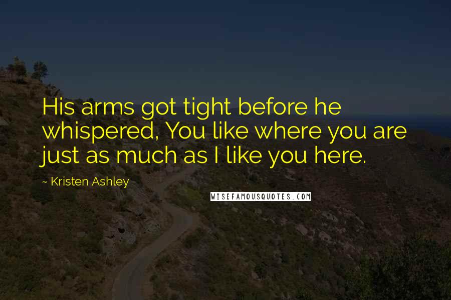 Kristen Ashley Quotes: His arms got tight before he whispered, You like where you are just as much as I like you here.