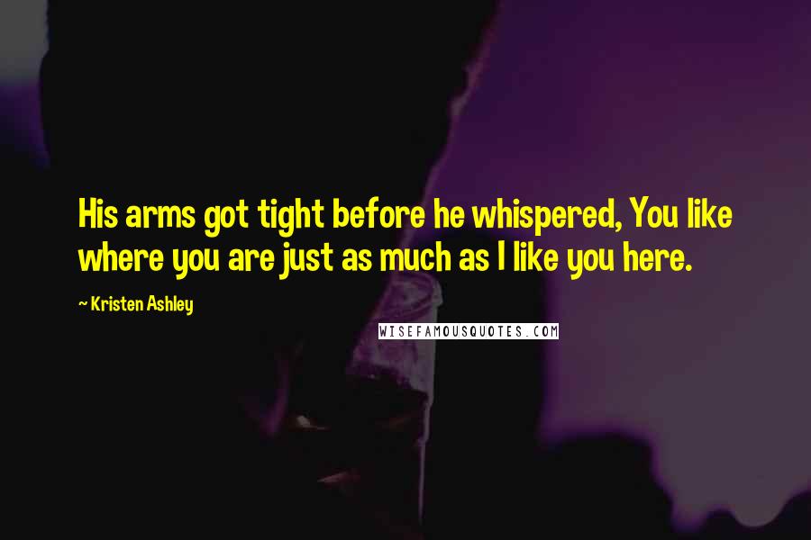 Kristen Ashley Quotes: His arms got tight before he whispered, You like where you are just as much as I like you here.