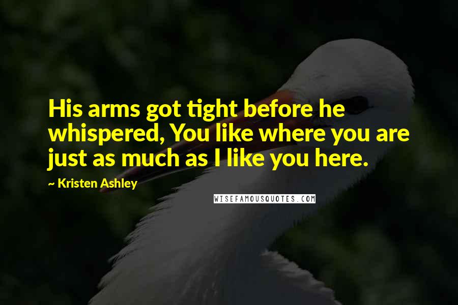 Kristen Ashley Quotes: His arms got tight before he whispered, You like where you are just as much as I like you here.