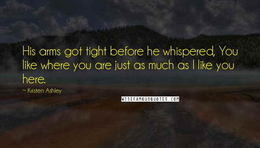 Kristen Ashley Quotes: His arms got tight before he whispered, You like where you are just as much as I like you here.