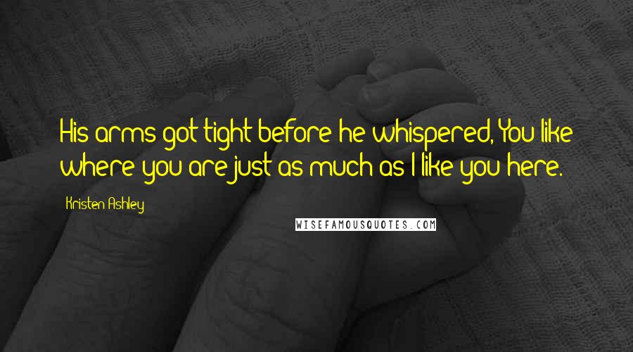 Kristen Ashley Quotes: His arms got tight before he whispered, You like where you are just as much as I like you here.