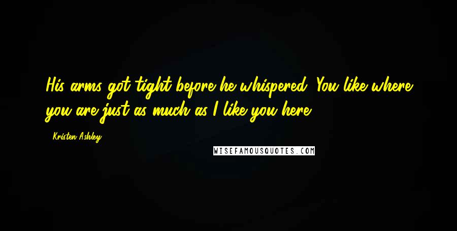 Kristen Ashley Quotes: His arms got tight before he whispered, You like where you are just as much as I like you here.