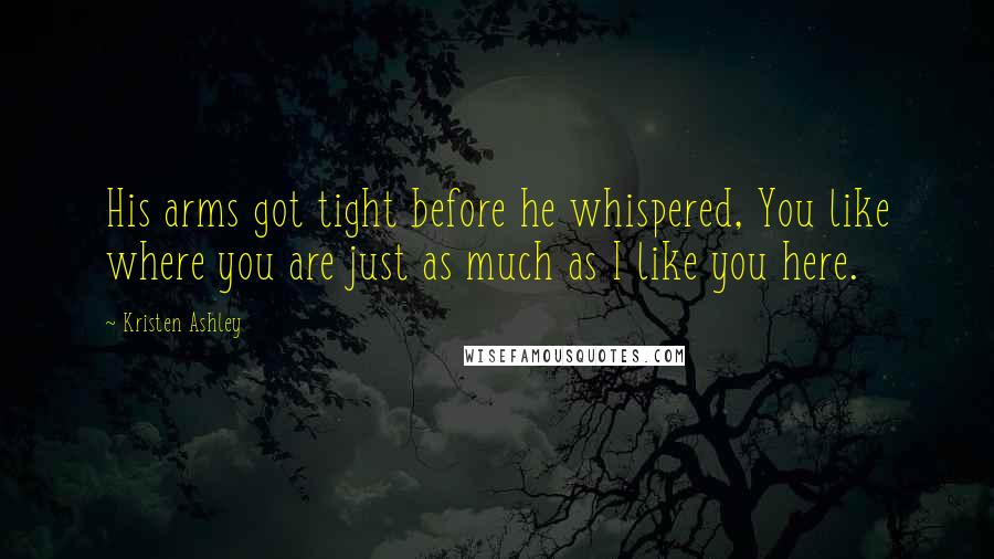 Kristen Ashley Quotes: His arms got tight before he whispered, You like where you are just as much as I like you here.