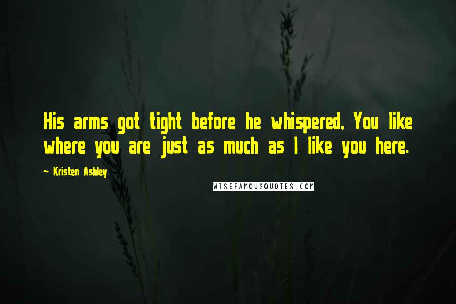 Kristen Ashley Quotes: His arms got tight before he whispered, You like where you are just as much as I like you here.