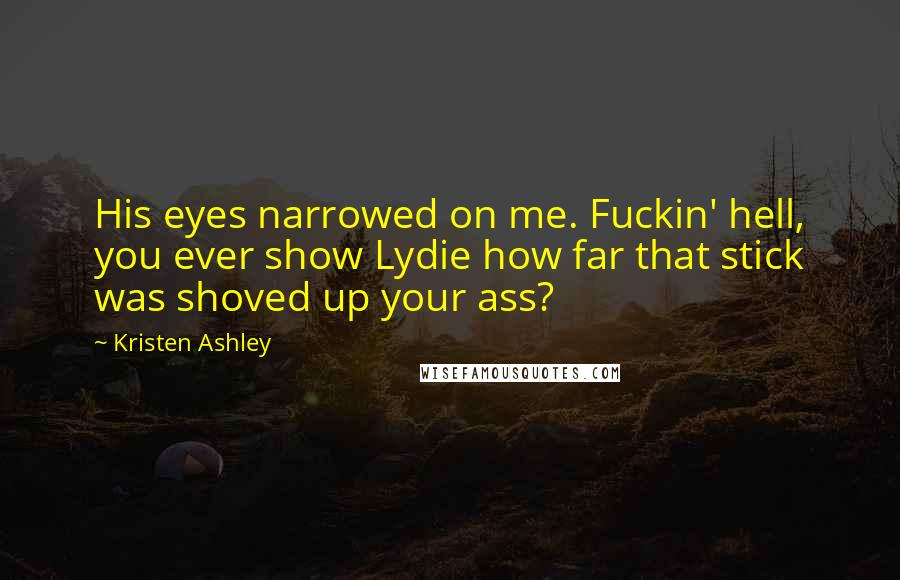 Kristen Ashley Quotes: His eyes narrowed on me. Fuckin' hell, you ever show Lydie how far that stick was shoved up your ass?
