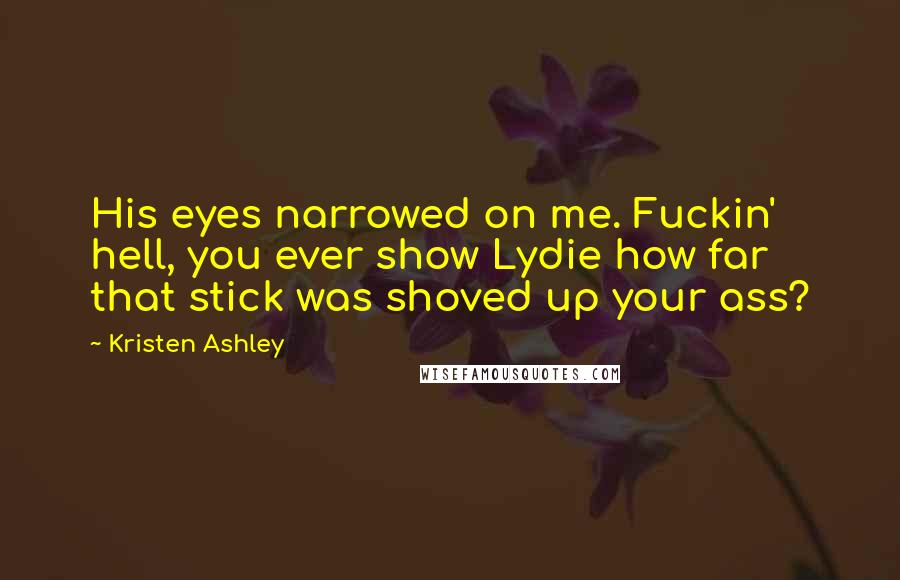 Kristen Ashley Quotes: His eyes narrowed on me. Fuckin' hell, you ever show Lydie how far that stick was shoved up your ass?