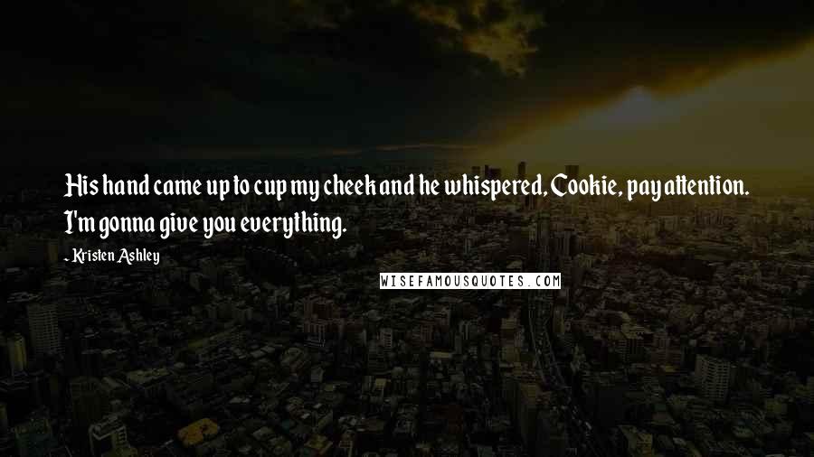Kristen Ashley Quotes: His hand came up to cup my cheek and he whispered, Cookie, pay attention. I'm gonna give you everything.
