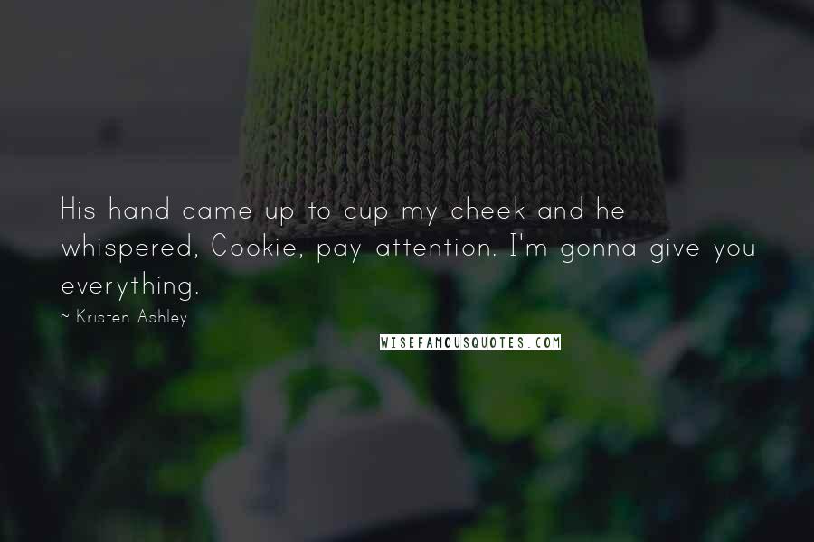Kristen Ashley Quotes: His hand came up to cup my cheek and he whispered, Cookie, pay attention. I'm gonna give you everything.