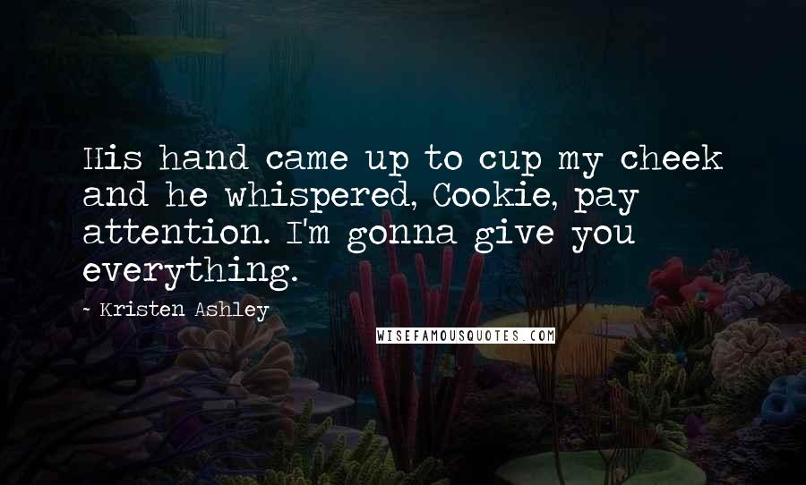 Kristen Ashley Quotes: His hand came up to cup my cheek and he whispered, Cookie, pay attention. I'm gonna give you everything.