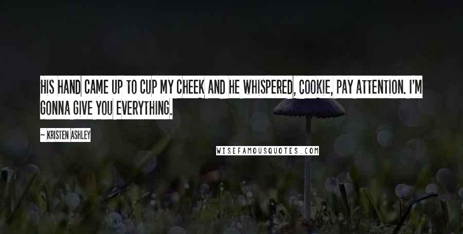 Kristen Ashley Quotes: His hand came up to cup my cheek and he whispered, Cookie, pay attention. I'm gonna give you everything.