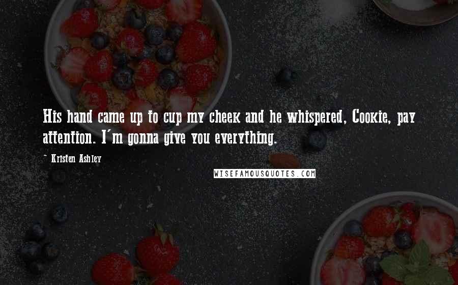 Kristen Ashley Quotes: His hand came up to cup my cheek and he whispered, Cookie, pay attention. I'm gonna give you everything.