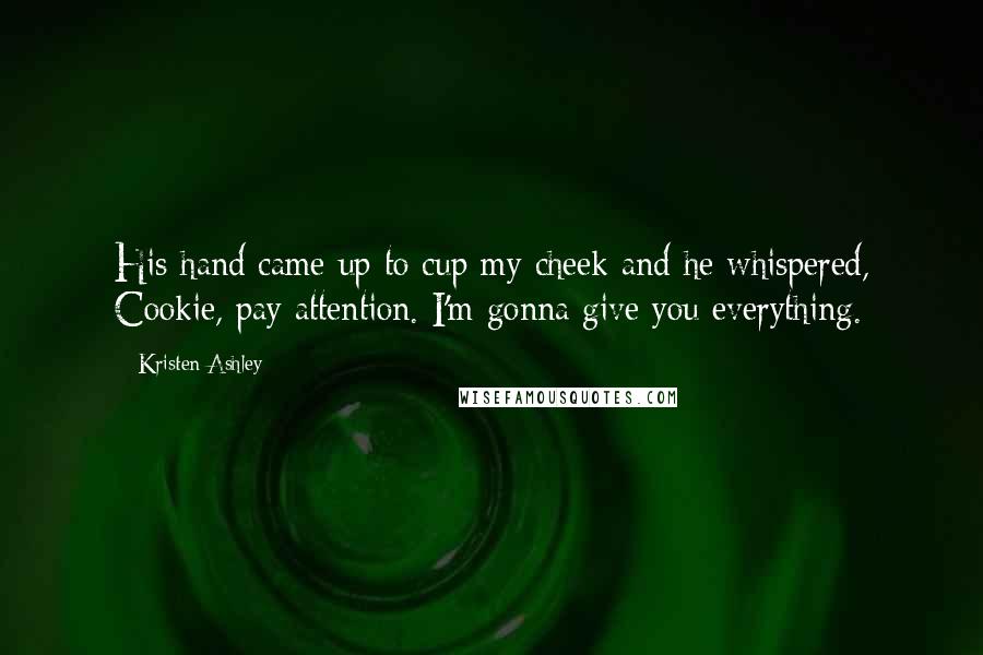 Kristen Ashley Quotes: His hand came up to cup my cheek and he whispered, Cookie, pay attention. I'm gonna give you everything.