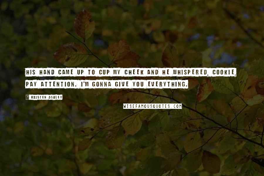 Kristen Ashley Quotes: His hand came up to cup my cheek and he whispered, Cookie, pay attention. I'm gonna give you everything.