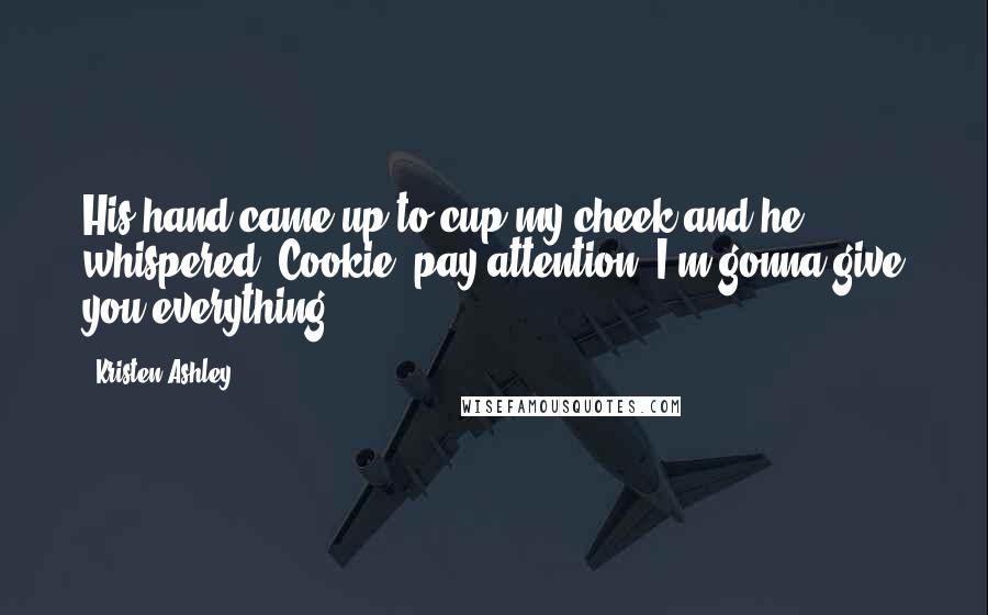 Kristen Ashley Quotes: His hand came up to cup my cheek and he whispered, Cookie, pay attention. I'm gonna give you everything.