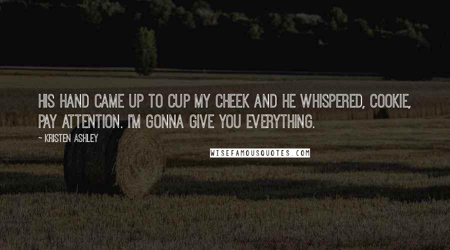 Kristen Ashley Quotes: His hand came up to cup my cheek and he whispered, Cookie, pay attention. I'm gonna give you everything.
