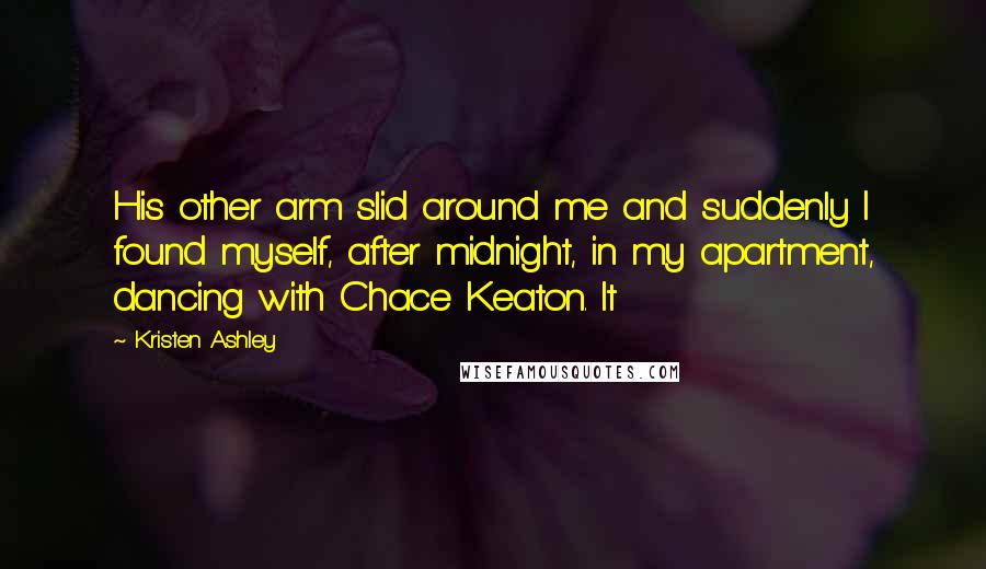 Kristen Ashley Quotes: His other arm slid around me and suddenly I found myself, after midnight, in my apartment, dancing with Chace Keaton. It