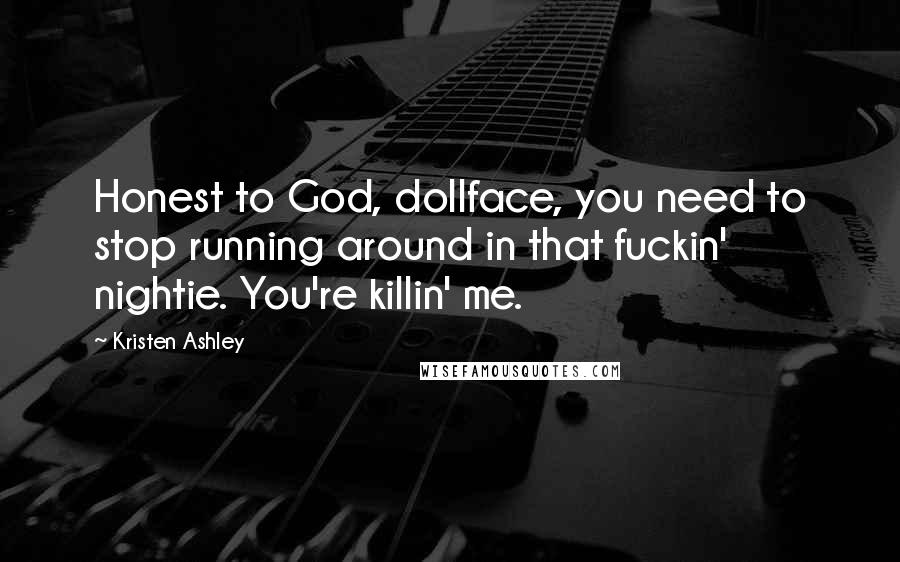 Kristen Ashley Quotes: Honest to God, dollface, you need to stop running around in that fuckin' nightie. You're killin' me.