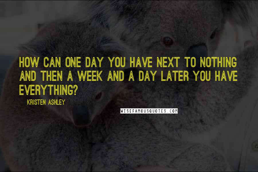 Kristen Ashley Quotes: How can one day you have next to nothing and then a week and a day later you have everything?