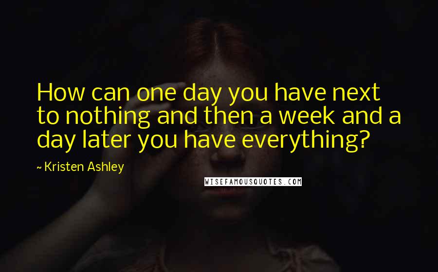 Kristen Ashley Quotes: How can one day you have next to nothing and then a week and a day later you have everything?