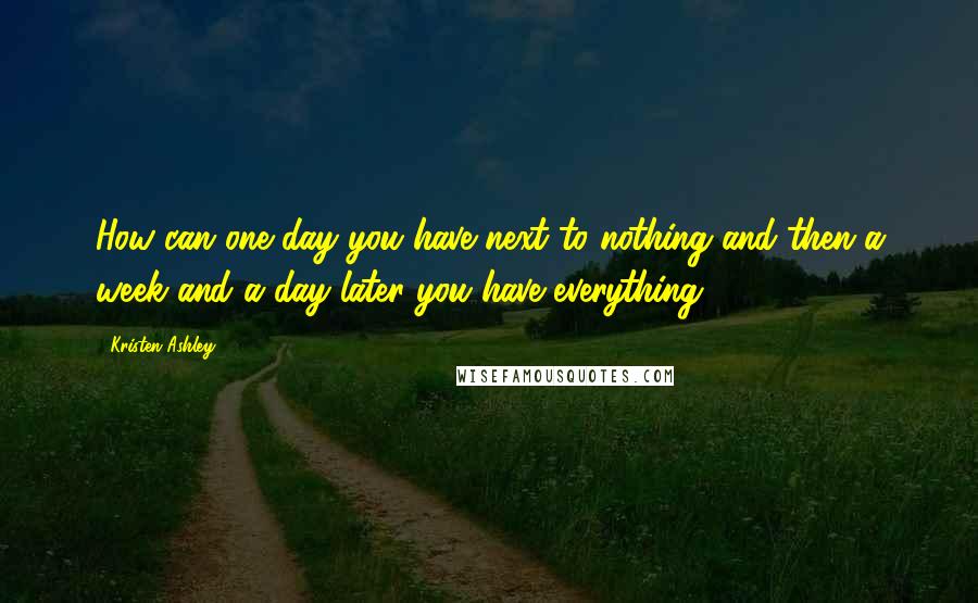 Kristen Ashley Quotes: How can one day you have next to nothing and then a week and a day later you have everything?