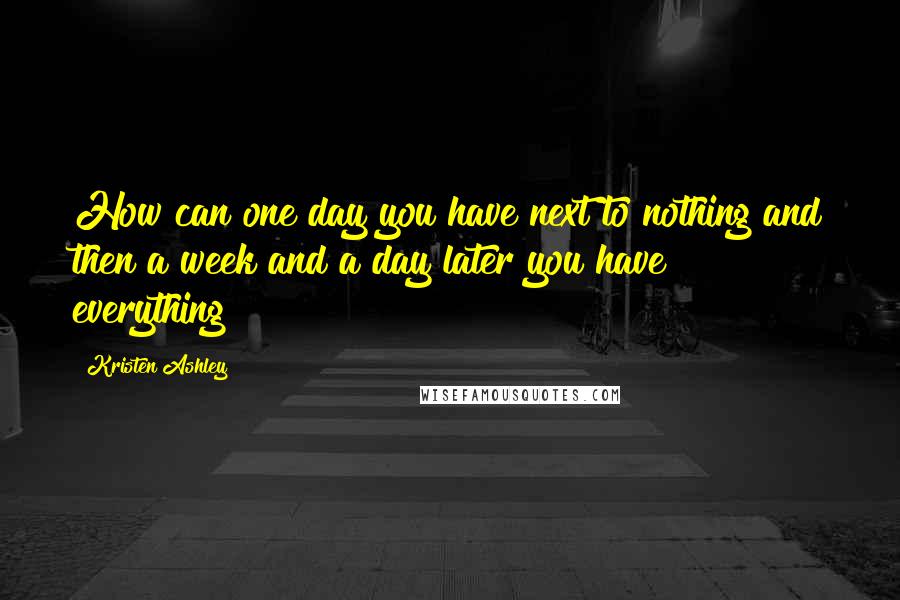 Kristen Ashley Quotes: How can one day you have next to nothing and then a week and a day later you have everything?