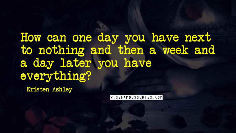 Kristen Ashley Quotes: How can one day you have next to nothing and then a week and a day later you have everything?