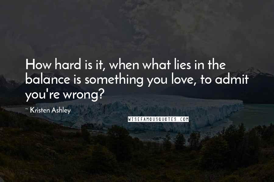 Kristen Ashley Quotes: How hard is it, when what lies in the balance is something you love, to admit you're wrong?