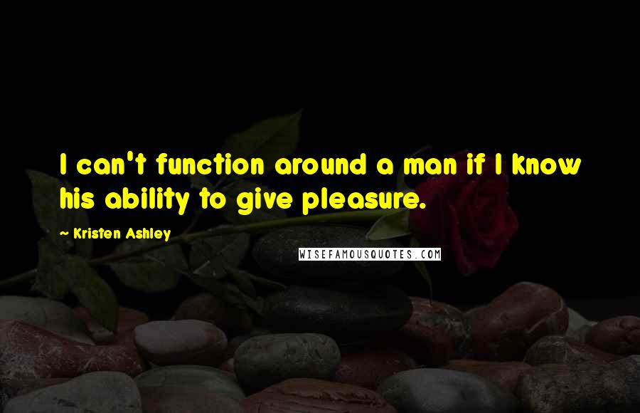 Kristen Ashley Quotes: I can't function around a man if I know his ability to give pleasure.