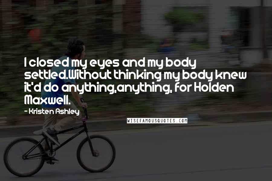 Kristen Ashley Quotes: I closed my eyes and my body settled.Without thinking my body knew it'd do anything,anything, for Holden Maxwell.