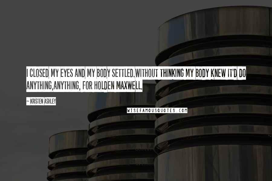 Kristen Ashley Quotes: I closed my eyes and my body settled.Without thinking my body knew it'd do anything,anything, for Holden Maxwell.