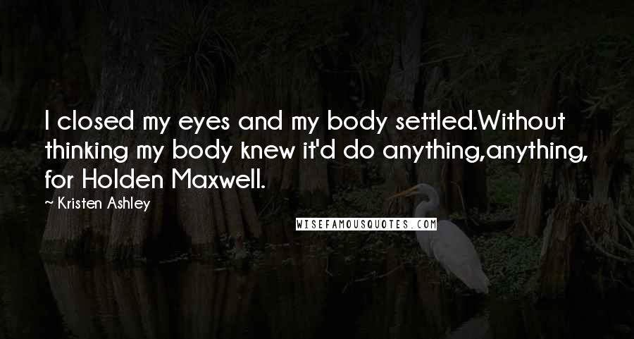 Kristen Ashley Quotes: I closed my eyes and my body settled.Without thinking my body knew it'd do anything,anything, for Holden Maxwell.