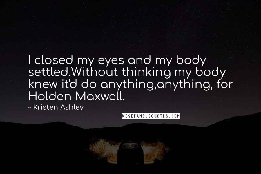 Kristen Ashley Quotes: I closed my eyes and my body settled.Without thinking my body knew it'd do anything,anything, for Holden Maxwell.