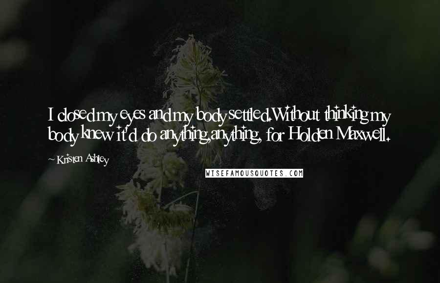 Kristen Ashley Quotes: I closed my eyes and my body settled.Without thinking my body knew it'd do anything,anything, for Holden Maxwell.