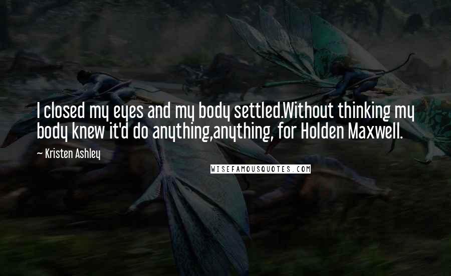 Kristen Ashley Quotes: I closed my eyes and my body settled.Without thinking my body knew it'd do anything,anything, for Holden Maxwell.