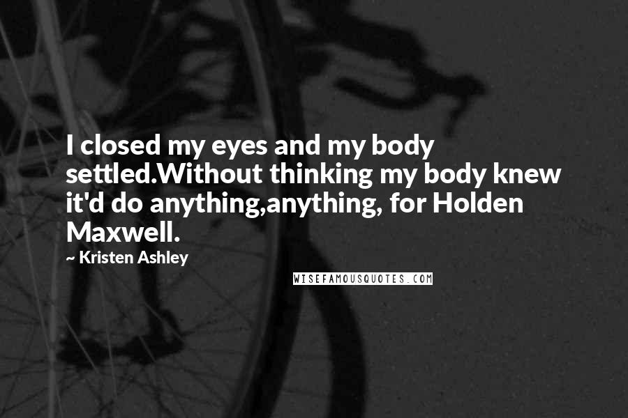 Kristen Ashley Quotes: I closed my eyes and my body settled.Without thinking my body knew it'd do anything,anything, for Holden Maxwell.