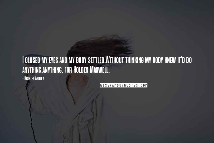 Kristen Ashley Quotes: I closed my eyes and my body settled.Without thinking my body knew it'd do anything,anything, for Holden Maxwell.