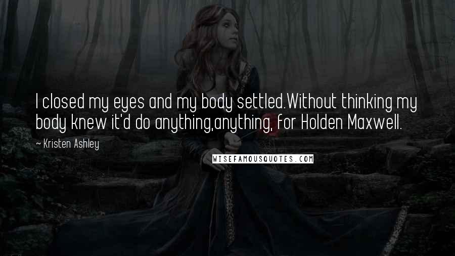 Kristen Ashley Quotes: I closed my eyes and my body settled.Without thinking my body knew it'd do anything,anything, for Holden Maxwell.