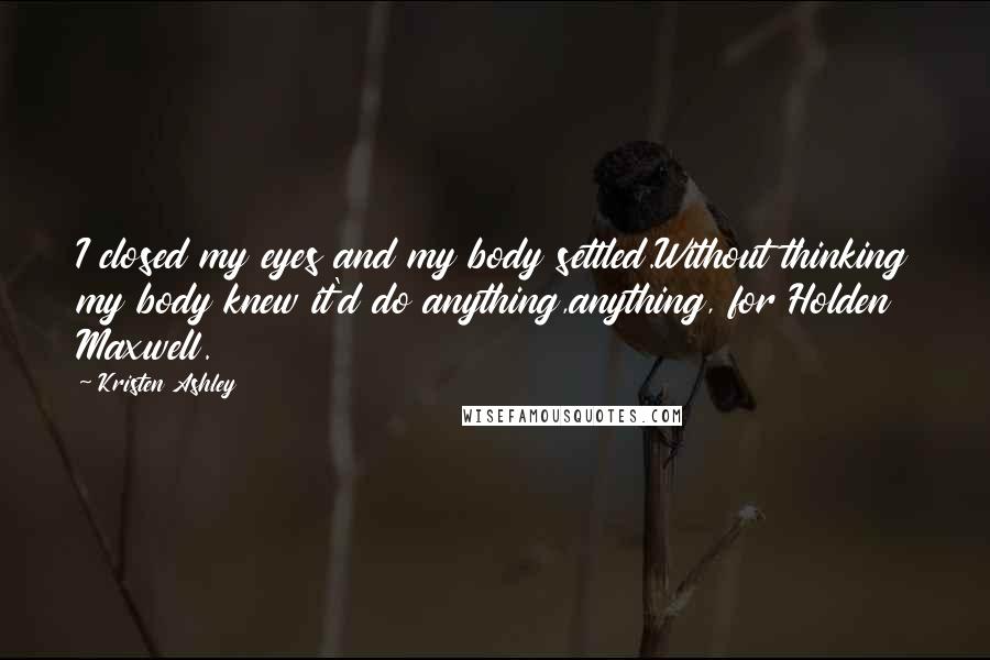 Kristen Ashley Quotes: I closed my eyes and my body settled.Without thinking my body knew it'd do anything,anything, for Holden Maxwell.