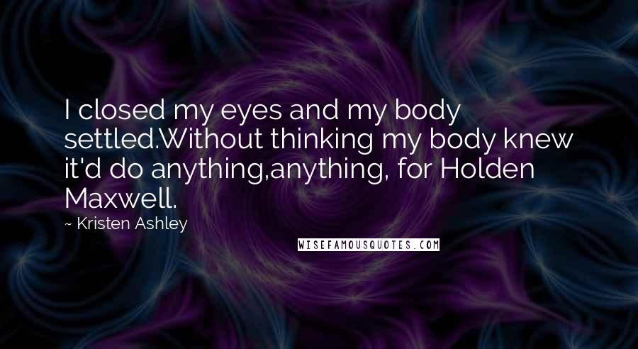 Kristen Ashley Quotes: I closed my eyes and my body settled.Without thinking my body knew it'd do anything,anything, for Holden Maxwell.