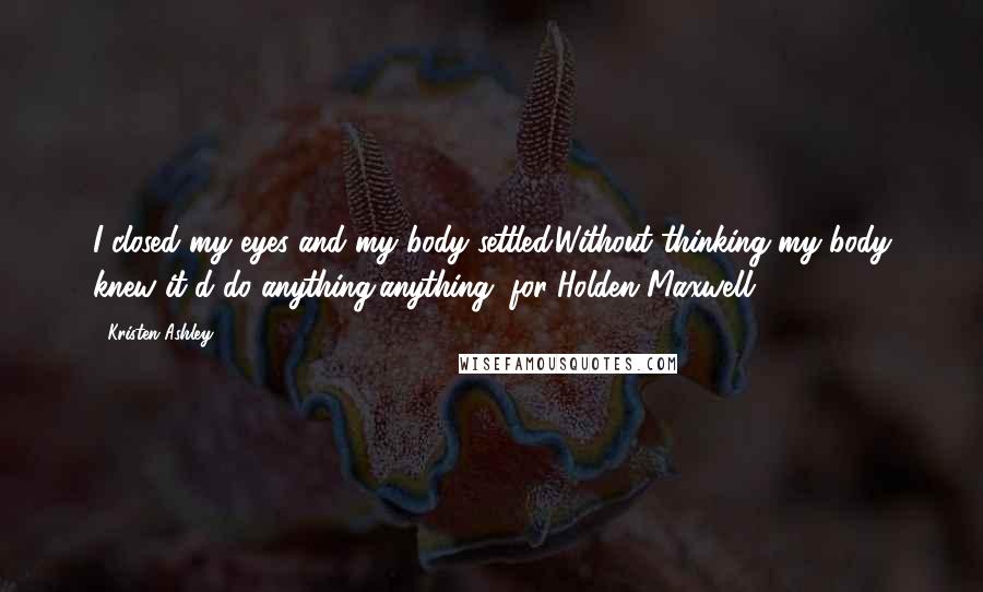 Kristen Ashley Quotes: I closed my eyes and my body settled.Without thinking my body knew it'd do anything,anything, for Holden Maxwell.