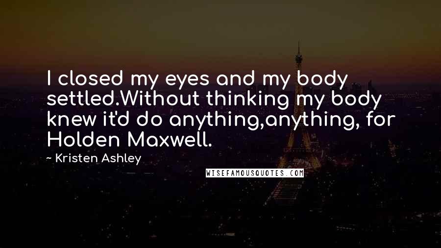 Kristen Ashley Quotes: I closed my eyes and my body settled.Without thinking my body knew it'd do anything,anything, for Holden Maxwell.