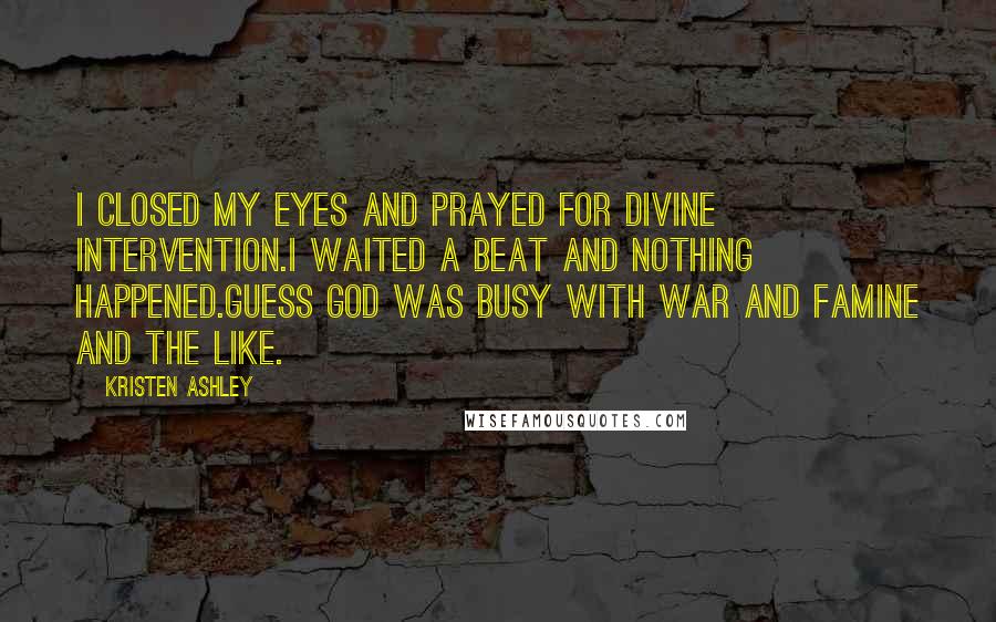 Kristen Ashley Quotes: I closed my eyes and prayed for divine intervention.I waited a beat and nothing happened.Guess God was busy with war and famine and the like.