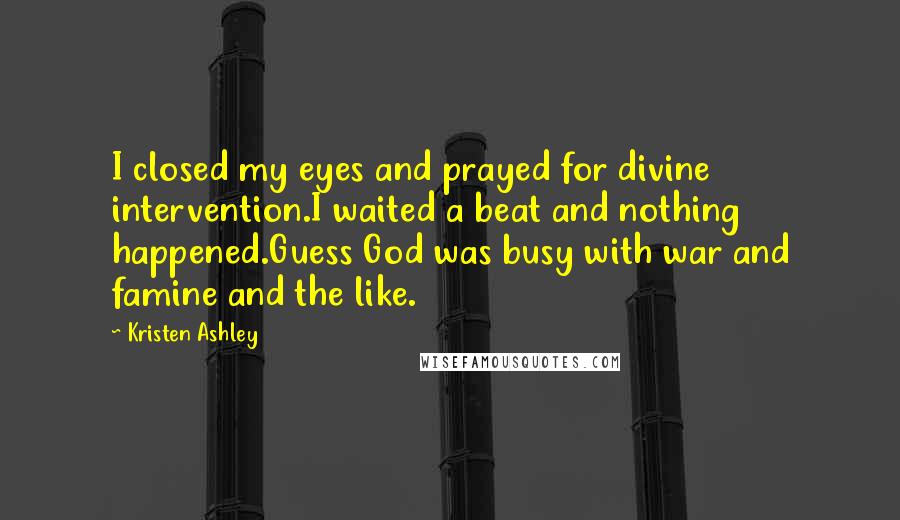 Kristen Ashley Quotes: I closed my eyes and prayed for divine intervention.I waited a beat and nothing happened.Guess God was busy with war and famine and the like.