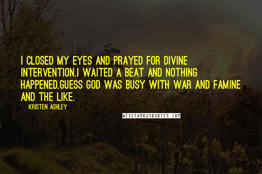 Kristen Ashley Quotes: I closed my eyes and prayed for divine intervention.I waited a beat and nothing happened.Guess God was busy with war and famine and the like.